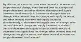 Equilibrium price must increase when demand a. increases and supply does not change, when demand does not change and supply decreases, and when demand decreases and supply increases simultaneously. b. increases and supply does not change, when demand does not change and supply decreases, and when demand increases and supply decreases simultaneously. c. decreases and supply does not change, when demand does not change and supply increases, and when demand decreases and supply increases simultaneously. d. decreases and supply does not change, when demand does not change and supply increases, and when demand increases and supply decreases simultaneousl