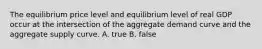 The equilibrium price level and equilibrium level of real GDP occur at the intersection of the aggregate demand curve and the aggregate supply curve. A. true B. false