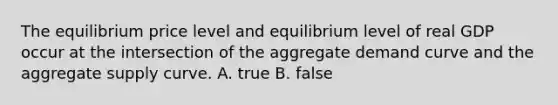 The equilibrium price level and equilibrium level of real GDP occur at the intersection of the aggregate demand curve and the aggregate supply curve. A. true B. false