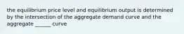 the equilibrium price level and equilibrium output is determined by the intersection of the aggregate demand curve and the aggregate ______ curve