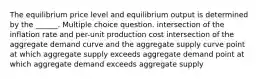 The equilibrium price level and equilibrium output is determined by the ______. Multiple choice question. intersection of the inflation rate and per-unit production cost intersection of the aggregate demand curve and the aggregate supply curve point at which aggregate supply exceeds aggregate demand point at which aggregate demand exceeds aggregate supply