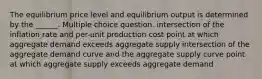 The equilibrium price level and equilibrium output is determined by the ______. Multiple choice question. intersection of the inflation rate and per-unit production cost point at which aggregate demand exceeds aggregate supply intersection of the aggregate demand curve and the aggregate supply curve point at which aggregate supply exceeds aggregate demand