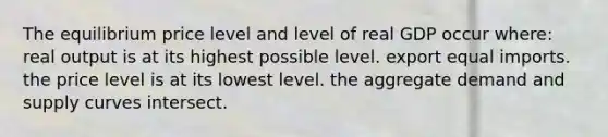 The equilibrium price level and level of real GDP occur where: real output is at its highest possible level. export equal imports. the price level is at its lowest level. the aggregate demand and supply curves intersect.