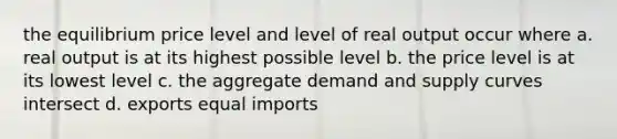 the equilibrium price level and level of real output occur where a. real output is at its highest possible level b. the price level is at its lowest level c. the aggregate demand and supply curves intersect d. exports equal imports