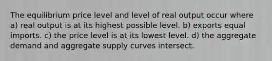 The equilibrium price level and level of real output occur where a) real output is at its highest possible level. b) exports equal imports. c) the price level is at its lowest level. d) the aggregate demand and aggregate supply curves intersect.