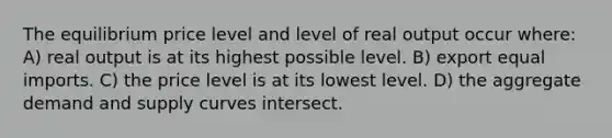 The equilibrium price level and level of real output occur where: A) real output is at its highest possible level. B) export equal imports. C) the price level is at its lowest level. D) the aggregate demand and supply curves intersect.