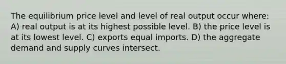 The equilibrium price level and level of real output occur where: A) real output is at its highest possible level. B) the price level is at its lowest level. C) exports equal imports. D) the aggregate demand and supply curves intersect.