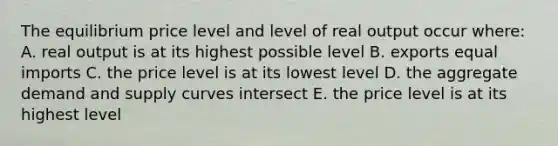 The equilibrium price level and level of real output occur where: A. real output is at its highest possible level B. exports equal imports C. the price level is at its lowest level D. the aggregate demand and supply curves intersect E. the price level is at its highest level