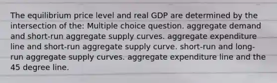 The equilibrium price level and real GDP are determined by the intersection of the: Multiple choice question. aggregate demand and short-run aggregate supply curves. aggregate expenditure line and short-run aggregate supply curve. short-run and long-run aggregate supply curves. aggregate expenditure line and the 45 degree line.