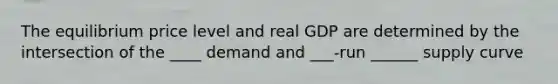 The equilibrium price level and real GDP are determined by the intersection of the ____ demand and ___-run ______ supply curve