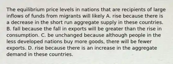 The equilibrium price levels in nations that are recipients of large inflows of funds from migrants will likely A. rise because there is a decrease in the short run aggregate supply in these countries. B. fall because the fall in exports will be greater than the rise in consumption. C. be unchanged because although people in the less developed nations buy more​ goods, there will be fewer exports. D. rise because there is an increase in the aggregate demand in these countries.