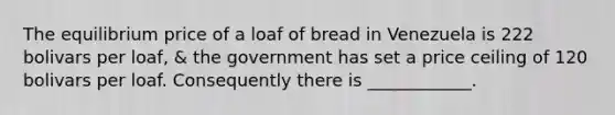 The equilibrium price of a loaf of bread in Venezuela is 222 bolivars per loaf, & the government has set a price ceiling of 120 bolivars per loaf. Consequently there is ____________.