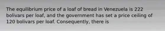 The equilibrium price of a loaf of bread in Venezuela is 222 bolivars per​ loaf, and the government has set a price ceiling of 120 bolivars per loaf.​ Consequently, there is