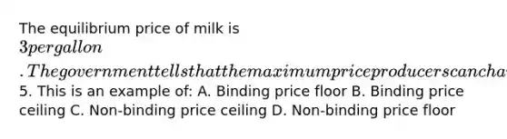 The equilibrium price of milk is 3 per gallon. The government tells that the maximum price producers can charge is5. This is an example of: A. Binding price floor B. Binding price ceiling C. Non-binding price ceiling D. Non-binding price floor