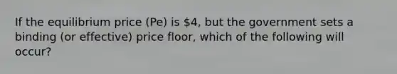 If the equilibrium price (Pe) is 4, but the government sets a binding (or effective) price floor, which of the following will occur?