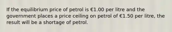 If the equilibrium price of petrol is €1.00 per litre and the government places a price ceiling on petrol of €1.50 per litre, the result will be a shortage of petrol.