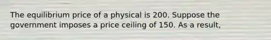 The equilibrium price of a physical is 200. Suppose the government imposes a price ceiling of 150. As a result,