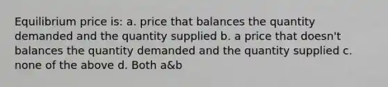 Equilibrium price is: a. price that balances the quantity demanded and the quantity supplied b. a price that doesn't balances the quantity demanded and the quantity supplied c. none of the above d. Both a&b