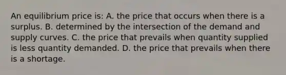 An equilibrium price is: A. the price that occurs when there is a surplus. B. determined by the intersection of the demand and supply curves. C. the price that prevails when quantity supplied is less quantity demanded. D. the price that prevails when there is a shortage.