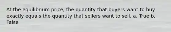 At the equilibrium price, the quantity that buyers want to buy exactly equals the quantity that sellers want to sell. a. True b. False