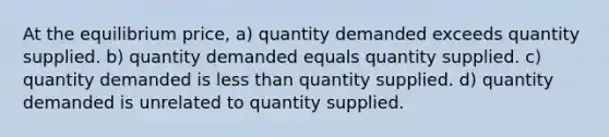 At the equilibrium price, a) quantity demanded exceeds quantity supplied. b) quantity demanded equals quantity supplied. c) quantity demanded is less than quantity supplied. d) quantity demanded is unrelated to quantity supplied.