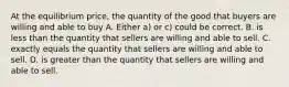 At the equilibrium price, the quantity of the good that buyers are willing and able to buy A. Either a) or c) could be correct. B. is less than the quantity that sellers are willing and able to sell. C. exactly equals the quantity that sellers are willing and able to sell. D. is greater than the quantity that sellers are willing and able to sell.