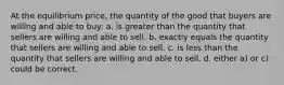 At the equilibrium price, the quantity of the good that buyers are willing and able to buy: a. is greater than the quantity that sellers are willing and able to sell. b. exactly equals the quantity that sellers are willing and able to sell. c. is less than the quantity that sellers are willing and able to sell. d. either a) or c) could be correct.