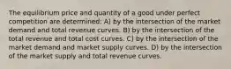 The equilibrium price and quantity of a good under perfect competition are determined: A) by the intersection of the market demand and total revenue curves. B) by the intersection of the total revenue and total cost curves. C) by the intersection of the market demand and market supply curves. D) by the intersection of the market supply and total revenue curves.