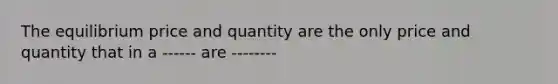 The equilibrium price and quantity are the only price and quantity that in a ------ are --------