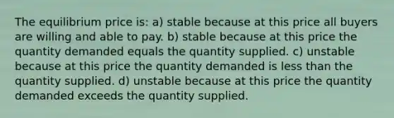 The equilibrium price is: a) stable because at this price all buyers are willing and able to pay. b) stable because at this price the quantity demanded equals the quantity supplied. c) unstable because at this price the quantity demanded is less than the quantity supplied. d) unstable because at this price the quantity demanded exceeds the quantity supplied.