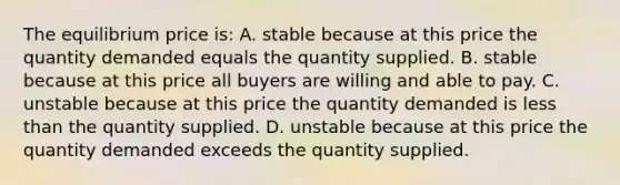 The equilibrium price is: A. stable because at this price the quantity demanded equals the quantity supplied. B. stable because at this price all buyers are willing and able to pay. C. unstable because at this price the quantity demanded is less than the quantity supplied. D. unstable because at this price the quantity demanded exceeds the quantity supplied.