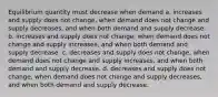 Equilibrium quantity must decrease when demand a. increases and supply does not change, when demand does not change and supply decreases, and when both demand and supply decrease. b. increases and supply does not change, when demand does not change and supply increases, and when both demand and supply decrease. c. decreases and supply does not change, when demand does not change and supply increases, and when both demand and supply decrease. d. decreases and supply does not change, when demand does not change and supply decreases, and when both demand and supply decrease.