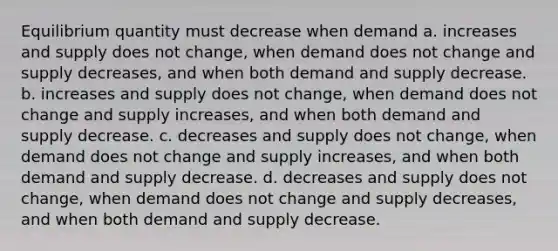 Equilibrium quantity must decrease when demand a. increases and supply does not change, when demand does not change and supply decreases, and when both demand and supply decrease. b. increases and supply does not change, when demand does not change and supply increases, and when both demand and supply decrease. c. decreases and supply does not change, when demand does not change and supply increases, and when both demand and supply decrease. d. decreases and supply does not change, when demand does not change and supply decreases, and when both demand and supply decrease.