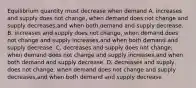 Equilibrium quantity must decrease when demand A. increases and supply does not change, when demand does not change and supply decreases,and when both demand and supply decrease. B. increases and supply does not change, when demand does not change and supply increases,and when both demand and supply decrease. C. decreases and supply does not change, when demand does not change and supply increases,and when both demand and supply decrease. D. decreases and supply does not change, when demand does not change and supply decreases,and when both demand and supply decrease