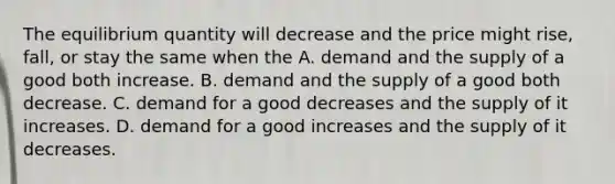 The equilibrium quantity will decrease and the price might rise, fall, or stay the same when the A. demand and the supply of a good both increase. B. demand and the supply of a good both decrease. C. demand for a good decreases and the supply of it increases. D. demand for a good increases and the supply of it decreases.