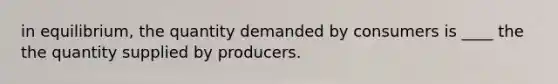 in equilibrium, the quantity demanded by consumers is ____ the the quantity supplied by producers.