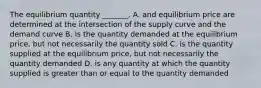 The equilibrium quantity​ _______. A. and equilibrium price are determined at the intersection of the supply curve and the demand curve B. is the quantity demanded at the equilibrium​ price, but not necessarily the quantity sold C. is the quantity supplied at the equilibrium​ price, but not necessarily the quantity demanded D. is any quantity at which the quantity supplied is greater than or equal to the quantity demanded