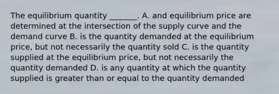 The equilibrium quantity​ _______. A. and equilibrium price are determined at the intersection of the supply curve and the demand curve B. is the quantity demanded at the equilibrium​ price, but not necessarily the quantity sold C. is the quantity supplied at the equilibrium​ price, but not necessarily the quantity demanded D. is any quantity at which the quantity supplied is greater than or equal to the quantity demanded