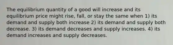 The equilibrium quantity of a good will increase and its equilibrium price might rise, fall, or stay the same when 1) its demand and supply both increase 2) its demand and supply both decrease. 3) its demand decreases and supply increases. 4) its demand increases and supply decreases.