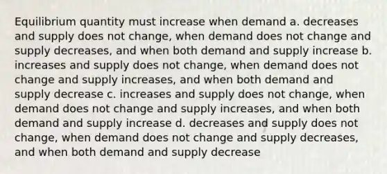 Equilibrium quantity must increase when demand a. decreases and supply does not change, when demand does not change and supply decreases, and when both demand and supply increase b. increases and supply does not change, when demand does not change and supply increases, and when both demand and supply decrease c. increases and supply does not change, when demand does not change and supply increases, and when both demand and supply increase d. decreases and supply does not change, when demand does not change and supply decreases, and when both demand and supply decrease