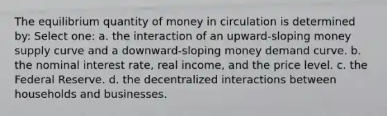 The equilibrium quantity of money in circulation is determined by: Select one: a. the interaction of an upward-sloping money supply curve and a downward-sloping money demand curve. b. the nominal interest rate, real income, and the price level. c. the Federal Reserve. d. the decentralized interactions between households and businesses.