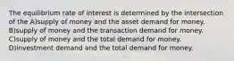 The equilibrium rate of interest is determined by the intersection of the A)supply of money and the asset demand for money. B)supply of money and the transaction demand for money. C)supply of money and the total demand for money. D)investment demand and the total demand for money.