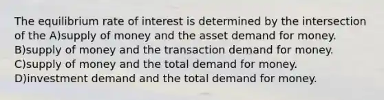 The equilibrium rate of interest is determined by the intersection of the A)supply of money and the asset demand for money. B)supply of money and the transaction demand for money. C)supply of money and the total demand for money. D)investment demand and the total demand for money.