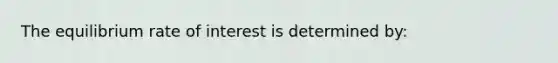 The equilibrium rate of interest is determined by: