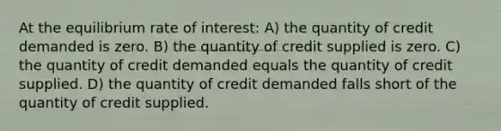 At the equilibrium rate of interest: A) the quantity of credit demanded is zero. B) the quantity of credit supplied is zero. C) the quantity of credit demanded equals the quantity of credit supplied. D) the quantity of credit demanded falls short of the quantity of credit supplied.