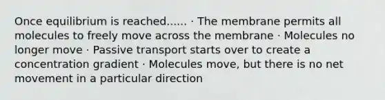 Once equilibrium is reached...... · The membrane permits all molecules to freely move across the membrane · Molecules no longer move · Passive transport starts over to create a concentration gradient · Molecules move, but there is no net movement in a particular direction