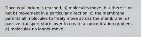 Once equilibrium is reached, a) molecules move, but there is no net b) movement in a particular direction. c) the membrane permits all molecules to freely move across the membrane. d) passive transport starts over to create a concentration gradient. e) molecules no longer move.