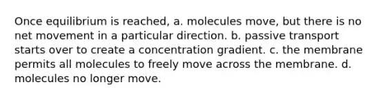 Once equilibrium is reached, a. molecules move, but there is no net movement in a particular direction. b. passive transport starts over to create a concentration gradient. c. the membrane permits all molecules to freely move across the membrane. d. molecules no longer move.