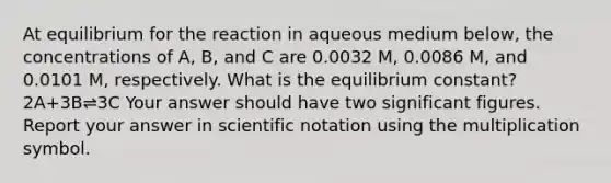 At equilibrium for the reaction in aqueous medium below, the concentrations of A, B, and C are 0.0032 M, 0.0086 M, and 0.0101 M, respectively. What is the equilibrium constant?2A+3B⇌3C Your answer should have two significant figures. Report your answer in scientific notation using the multiplication symbol.