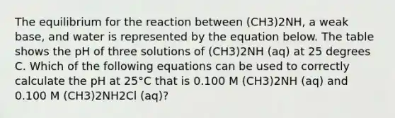 The equilibrium for the reaction between (CH3)2NH, a weak base, and water is represented by the equation below. The table shows the pH of three solutions of (CH3)2NH (aq) at 25 degrees C. Which of the following equations can be used to correctly calculate the pH at 25°C that is 0.100 M (CH3)2NH (aq) and 0.100 M (CH3)2NH2Cl (aq)?